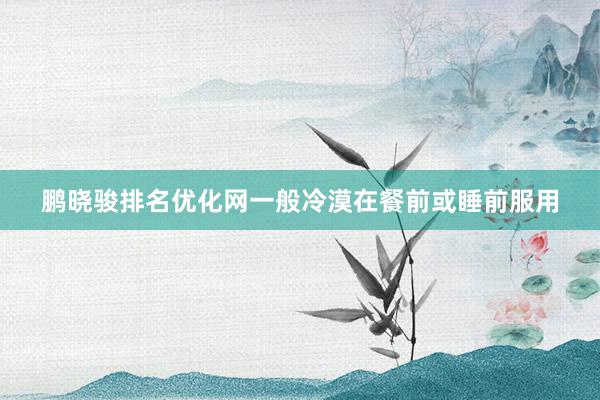 鹏晓骏排名优化网一般冷漠在餐前或睡前服用